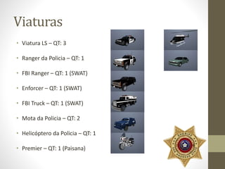 Viaturas 
• Viatura LS – QT: 3 
• Ranger da Policia – QT: 1 
• FBI Ranger – QT: 1 (SWAT) 
• Enforcer – QT: 1 (SWAT) 
• FBI Truck – QT: 1 (SWAT) 
• Mota da Policia – QT: 2 
• Helicóptero da Policia – QT: 1 
• Premier – QT: 1 (Paisana) 
 