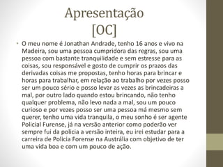 Apresentação 
[OC] 
• O meu nome é Jonathan Andrade, tenho 16 anos e vivo na 
Madeira, sou uma pessoa cumpridora das regras, sou uma 
pessoa com bastante tranquilidade e sem estresse para as 
coisas, sou responsável e gosto de cumprir os prazos das 
derivadas coisas me propostas, tenho horas para brincar e 
horas para trabalhar, em relação ao trabalho por vezes posso 
ser um pouco sério e posso levar as vezes as brincadeiras a 
mal, por outro lado quando estou brincando, não tenho 
qualquer problema, não levo nada a mal, sou um pouco 
curioso e por vezes posso ser uma pessoa má mesmo sem 
querer, tenho uma vida tranquila, o meu sonho é ser agente 
Policial Furense, já na versão anterior como poderão ver 
sempre fui da policia a versão inteira, eu irei estudar para a 
carreira de Policia Forense na Austrália com objetivo de ter 
uma vida boa e com um pouco de ação. 
 