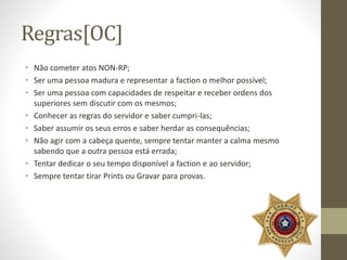 Regras[OC] 
• Não cometer atos NON-RP; 
• Ser uma pessoa madura e representar a faction o melhor possível; 
• Ser uma pessoa com capacidades de respeitar e receber ordens dos 
superiores sem discutir com os mesmos; 
• Conhecer as regras do servidor e saber cumpri-las; 
• Saber assumir os seus erros e saber herdar as consequências; 
• Não agir com a cabeça quente, sempre tentar manter a calma mesmo 
sabendo que a outra pessoa está errada; 
• Tentar dedicar o seu tempo disponível a faction e ao servidor; 
• Sempre tentar tirar Prints ou Gravar para provas. 
