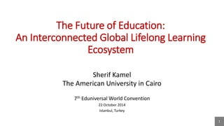 1 
The Future of Education: An Interconnected Global Lifelong Learning Ecosystem 
Sherif Kamel 
The American University in Cairo 
7th Eduniversal World Convention 
22 October 2014 
Istanbul, Turkey  