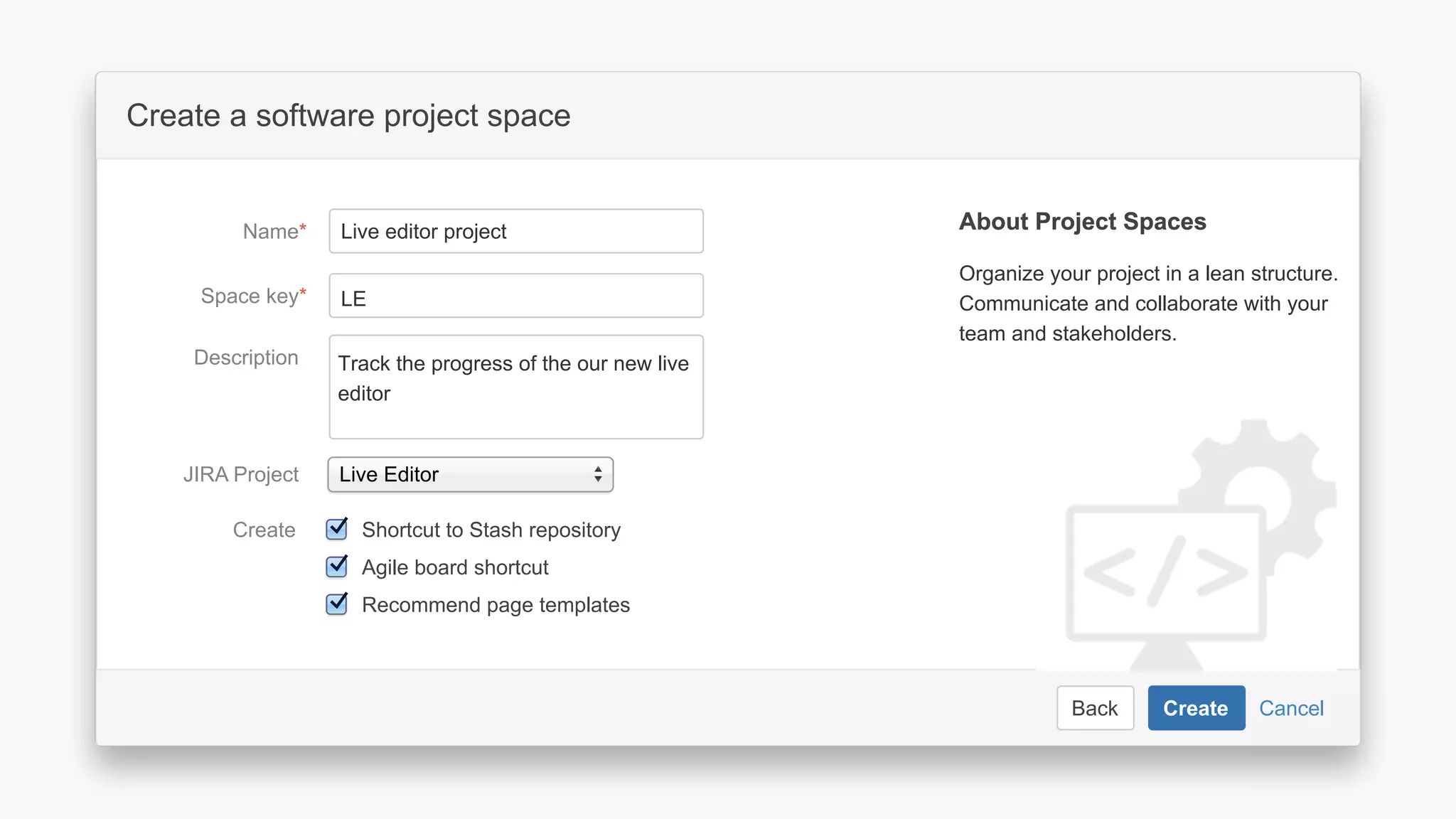 CancelBack Create
Create a software project space
Select related project…JIRA Project
Space key*
Name*
Description Describe the software project in this
space.
Organize your project in a lean structure.
Communicate and collaborate with your
team and stakeholders.
About Project SpacesAbout Project Spaces
CancelBack Create
Create a software project space
Select related project…JIRA Project
Space key*
Name*
Description Describe the software project in this
space.
Organize your project in a lean structure.
Communicate and collaborate with your
team and stakeholders.
About Project SpacesAbout Project Spaces
CancelBack Create
Create a software project space
Select related project…JIRA Project
Space key*
Name*
Description Describe the software project in this
space.
Organize your project in a lean structure.
Communicate and collaborate with your
team and stakeholders.
About Project SpacesAbout Project Spaces
CancelBack Create
Create a software project space
Live EditorJIRA Project
Space key*
Name*
Description
Organize your project in a lean structure.
Communicate and collaborate with your
team and stakeholders.
Live editor project
LE
About Project SpacesAbout Project Spaces
Track the progress of the our new live
editor
Recommend page templates
Agile board shortcut
Shortcut to Stash repositoryCreate
 