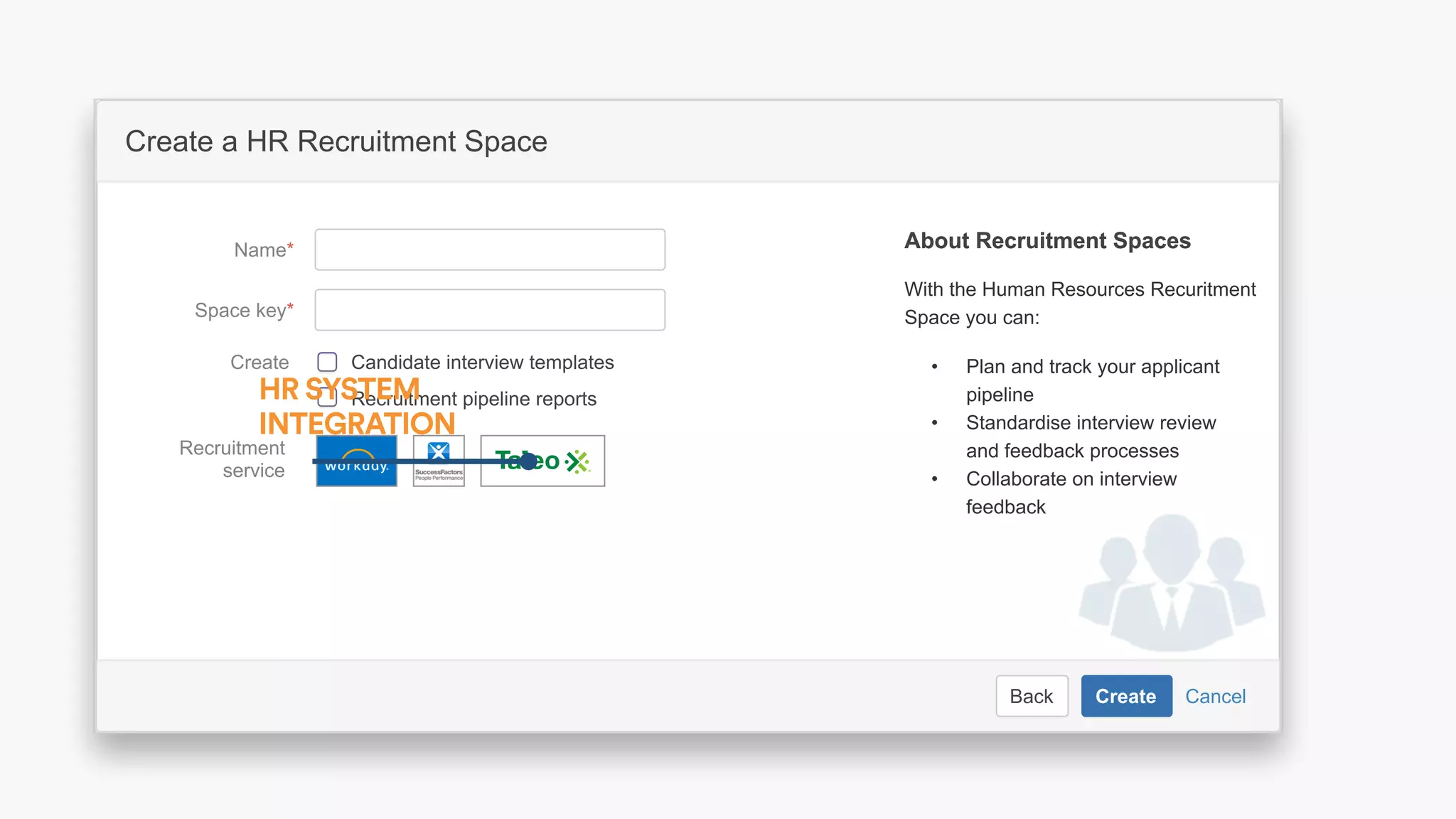 CancelBack Create
Create a software project space
Select related project…JIRA Project
Space key*
Name*
Description Describe the software project in this
space.
Organize your project in a lean structure.
Communicate and collaborate with your
team and stakeholders.
About Project SpacesAbout Project Spaces
CancelBack Create
Create a HR Recruitment Space
Space key*
Name*
With the Human Resources Recuritment
Space you can:
About Recruitment SpacesAbout Recruitment Spaces
Recruitment
service
Recruitment pipeline reports
Candidate interview templatesCreate • Plan and track your applicant
pipeline
• Standardise interview review
and feedback processes
• Collaborate on interview
feedback
HR SYSTEM
INTEGRATION
 