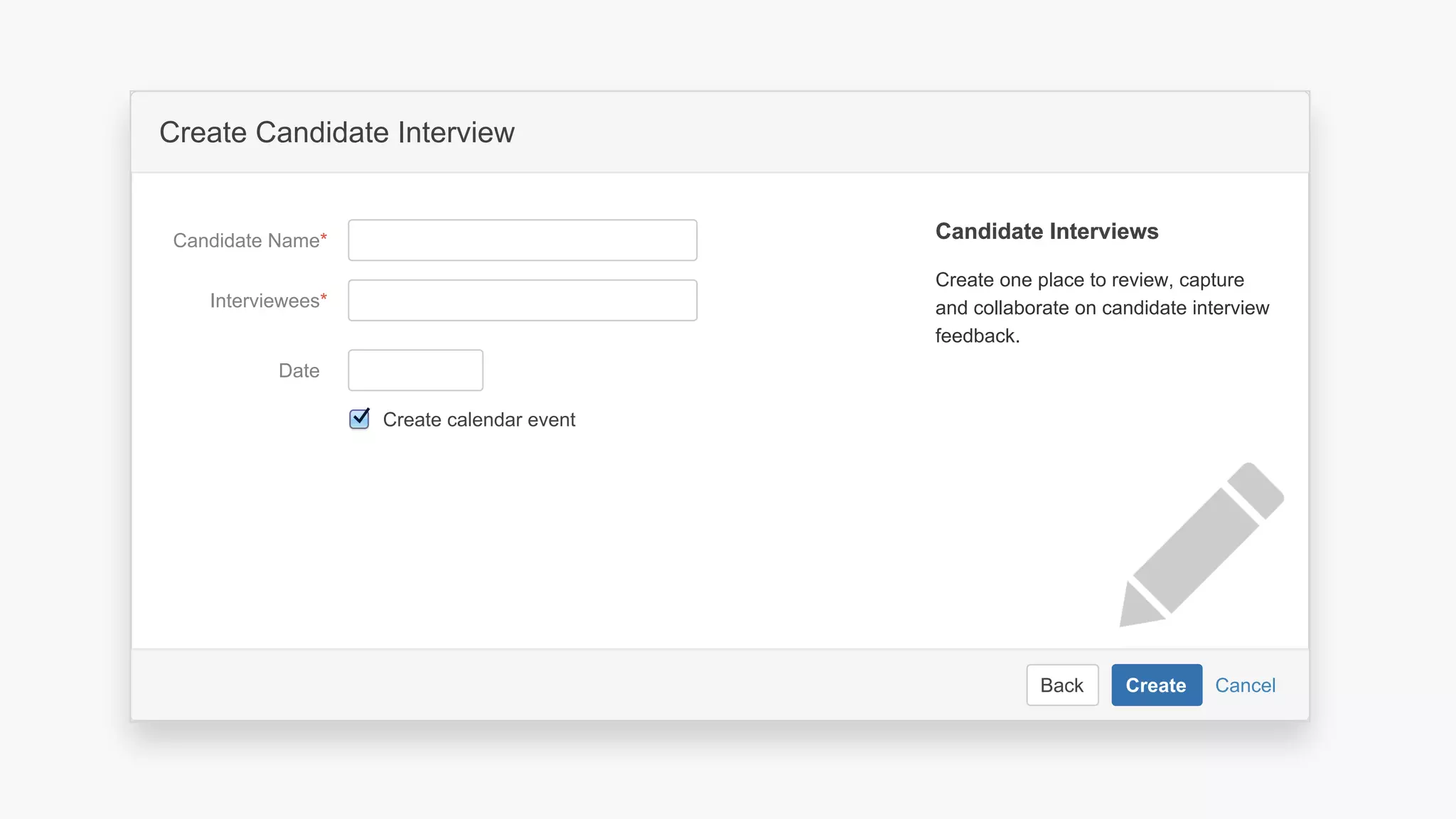 CancelBack Create
Create a software project space
Select related project…JIRA Project
Space key*
Name*
Description Describe the software project in this
space.
Organize your project in a lean structure.
Communicate and collaborate with your
team and stakeholders.
About Project SpacesAbout Project Spaces
CancelBack Create
Create Candidate Interview
Interviewees*
Date
Candidate Name*
Create one place to review, capture
and collaborate on candidate interview
feedback.
Candidate InterviewsCandidate Interviews
Create calendar event
 