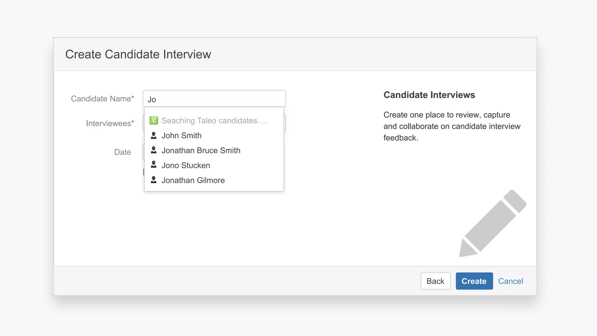 CancelBack Create
Create a software project space
Select related project…JIRA Project
Space key*
Name*
Description Describe the software project in this
space.
Organize your project in a lean structure.
Communicate and collaborate with your
team and stakeholders.
About Project SpacesAbout Project Spaces
CancelBack Create
Create Candidate Interview
Interviewees*
Date
Candidate Name*
Create one place to review, capture
and collaborate on candidate interview
feedback.
Candidate InterviewsCandidate Interviews
Create calendar event
Seaching Taleo candidates….
John Smith
Jonathan Bruce Smith
Jono Stucken
Jonathan Gilmore
Jo
 