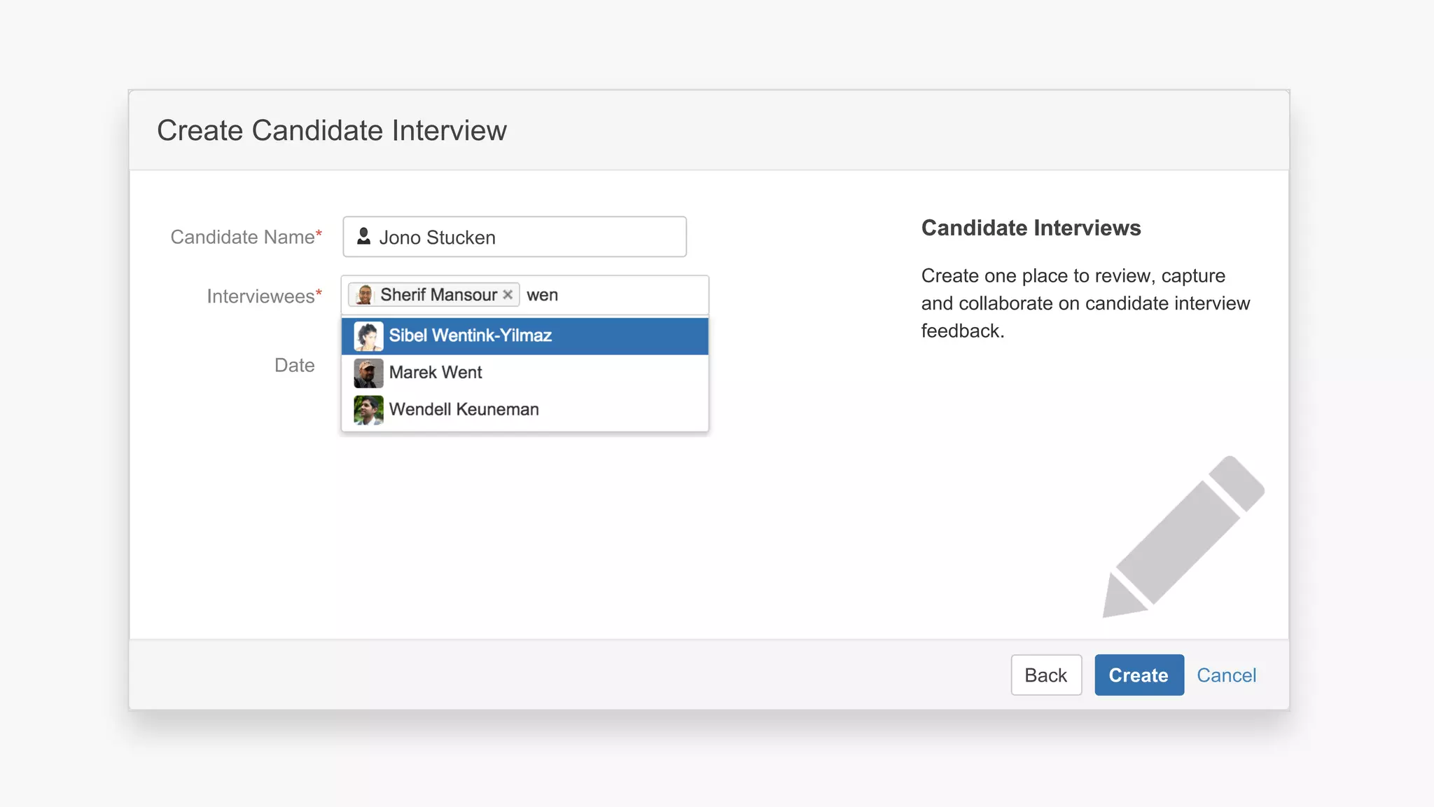 CancelBack Create
Create a software project space
Select related project…JIRA Project
Space key*
Name*
Description Describe the software project in this
space.
Organize your project in a lean structure.
Communicate and collaborate with your
team and stakeholders.
About Project SpacesAbout Project Spaces
CancelBack Create
Create Candidate Interview
Interviewees*
Date
Candidate Name*
Create one place to review, capture
and collaborate on candidate interview
feedback.
Candidate InterviewsCandidate Interviews
Create calendar event
Jono Stucken
 