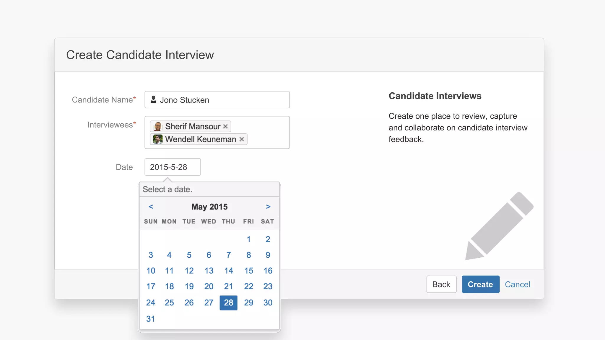CancelBack Create
Create a software project space
Select related project…JIRA Project
Space key*
Name*
Description Describe the software project in this
space.
Organize your project in a lean structure.
Communicate and collaborate with your
team and stakeholders.
About Project SpacesAbout Project Spaces
CancelBack Create
Create Candidate Interview
Interviewees*
Date
Candidate Name*
Create one place to review, capture
and collaborate on candidate interview
feedback.
Candidate InterviewsCandidate Interviews
Create calendar event
Jono Stucken
2015-5-28
 