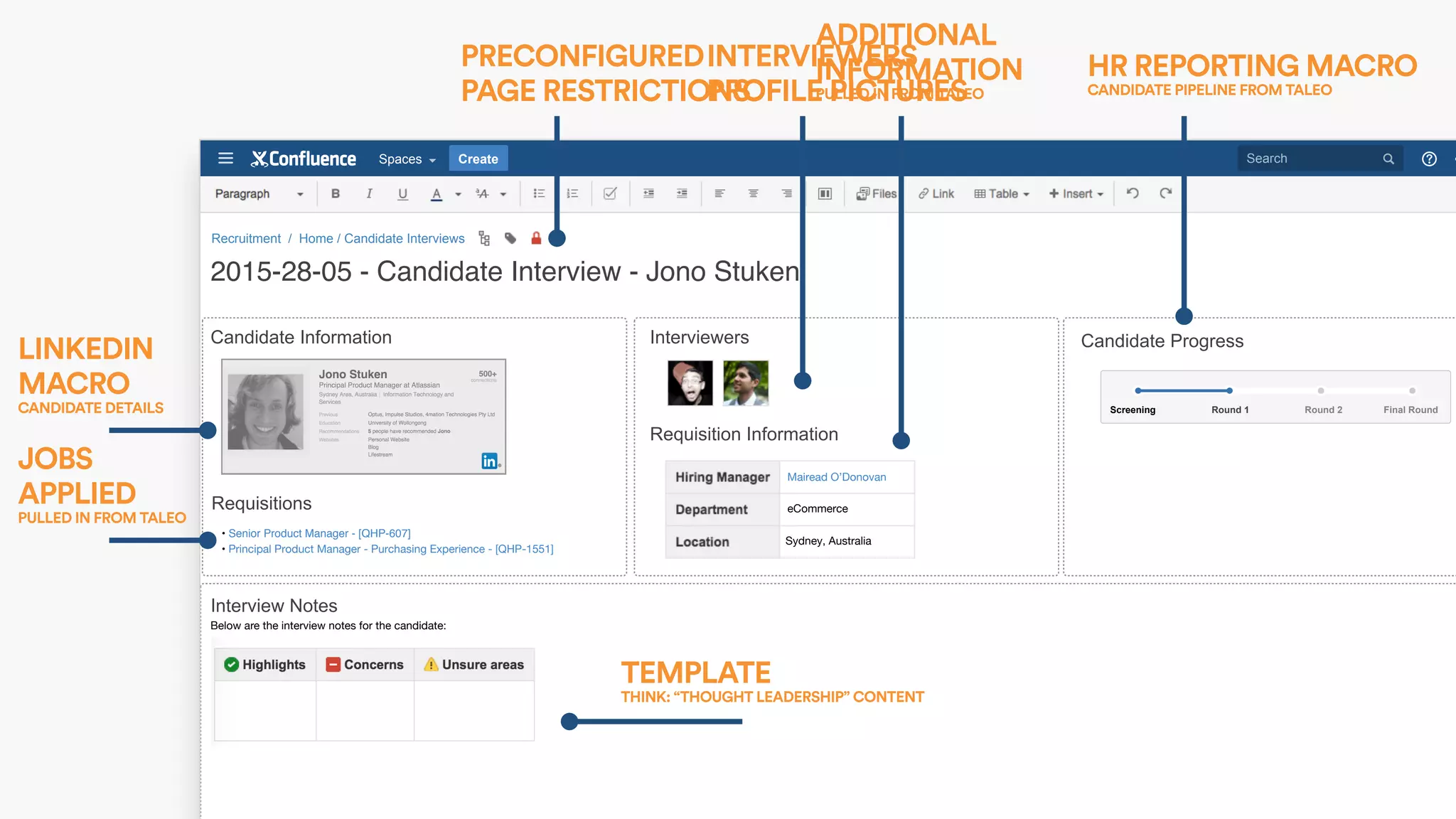 SearchCreateSpaces
Below are the interview notes for the candidate:
Recruitment / Home / Candidate Interviews
2015-28-05 - Candidate Interview - Jono Stuken
Candidate Information Interviewers
Requisitions
Interview Notes
• Senior Product Manager - [QHP-607]
• Principal Product Manager - Purchasing Experience - [QHP-1551] 
Requisition Information
Candidate Progress
Mairead O’Donovan
eCommerce
Sydney, Australia
Final RoundRound 2Round 1Screening
PRECONFIGURED
PAGE RESTRICTIONS
LINKEDIN
MACRO  
CANDIDATE DETAILS
JOBS
APPLIED  
PULLED IN FROM TALEO
INTERVIEWERS
PROFILE PICTURES
ADDITIONAL
INFORMATION 
PULLED IN FROM TALEO
HR REPORTING MACRO 
CANDIDATE PIPELINE FROM TALEO
TEMPLATE  
THINK: “THOUGHT LEADERSHIP” CONTENT
 