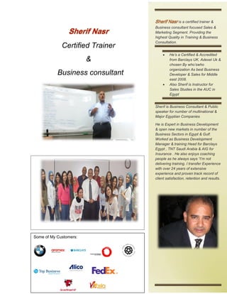 Certified Trainer
&
Business consultant
is a certified trainer &
Business consultant focused Sales &
Marketing Segment. Providing the
highest Quality in Training & Business
Consultation.
 He’s a Certified & Accredited
from Barclays UK. Adexel Uk &
chosen By who’swho
organization As best Business
Developer & Sales for Middle
east 2008.
 Also Sherif is Instructor for
Sales Studies in the AUC in
Egypt
Sherif is Business Consultant & Public
speaker for number of multinational &
Major Egyptian Companies
He is Expert in Business Development
& open new markets in number of the
Business Sectors in Egypt & Gulf.
Worked as Business Development
Manager & training Head for Barclays
Egypt , TNT Saudi Arabia & AIG for
Insurance . He also enjoys coaching
people as he always says “I’m not
delivering training. I transfer Experience
with over 24 years of extensive
experience and proven track record of
client satisfaction, retention and results.
Some of My Customers:
 