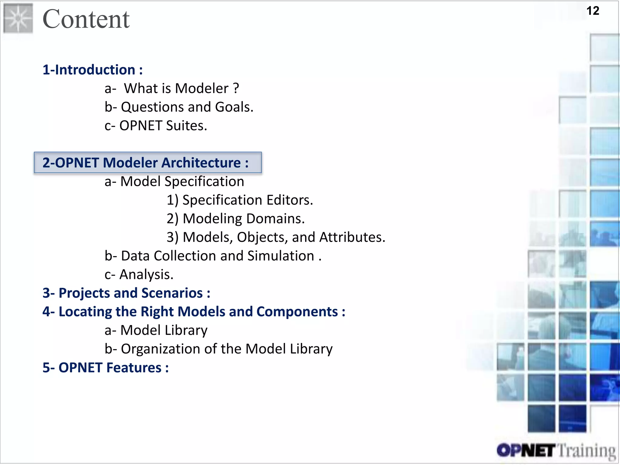 12
Content
1-Introduction :
a- What is Modeler ?
b- Questions and Goals.
c- OPNET Suites.
2-OPNET Modeler Architecture :
a- Model Specification
1) Specification Editors.
2) Modeling Domains.
3) Models, Objects, and Attributes.
b- Data Collection and Simulation .
c- Analysis.
3- Projects and Scenarios :
4- Locating the Right Models and Components :
a- Model Library
b- Organization of the Model Library
5- OPNET Features :
 
