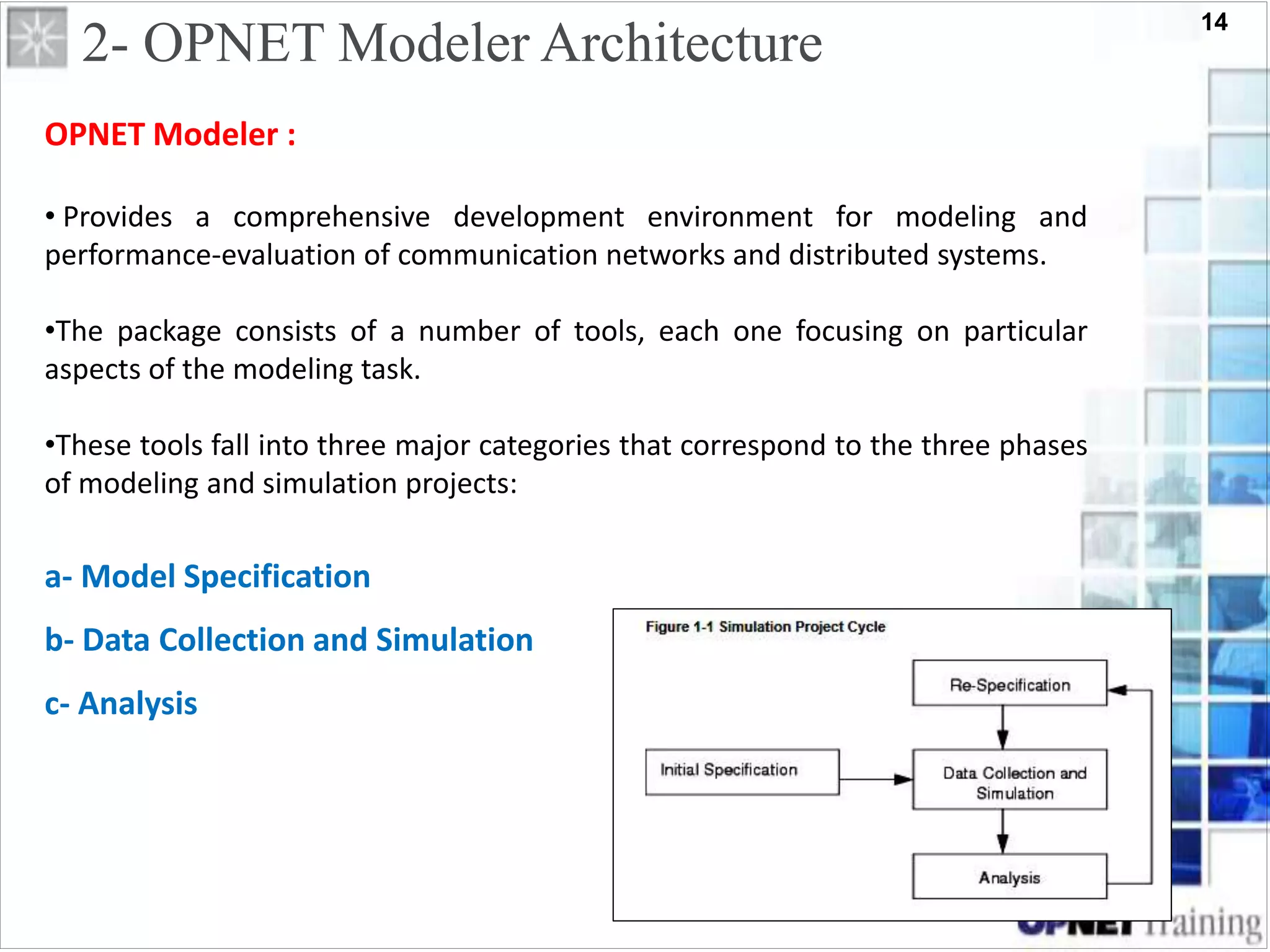14
2- OPNET Modeler Architecture
OPNET Modeler :
• Provides a comprehensive development environment for modeling and
performance-evaluation of communication networks and distributed systems.
•The package consists of a number of tools, each one focusing on particular
aspects of the modeling task.
•These tools fall into three major categories that correspond to the three phases
of modeling and simulation projects:
a- Model Specification
b- Data Collection and Simulation
c- Analysis
 