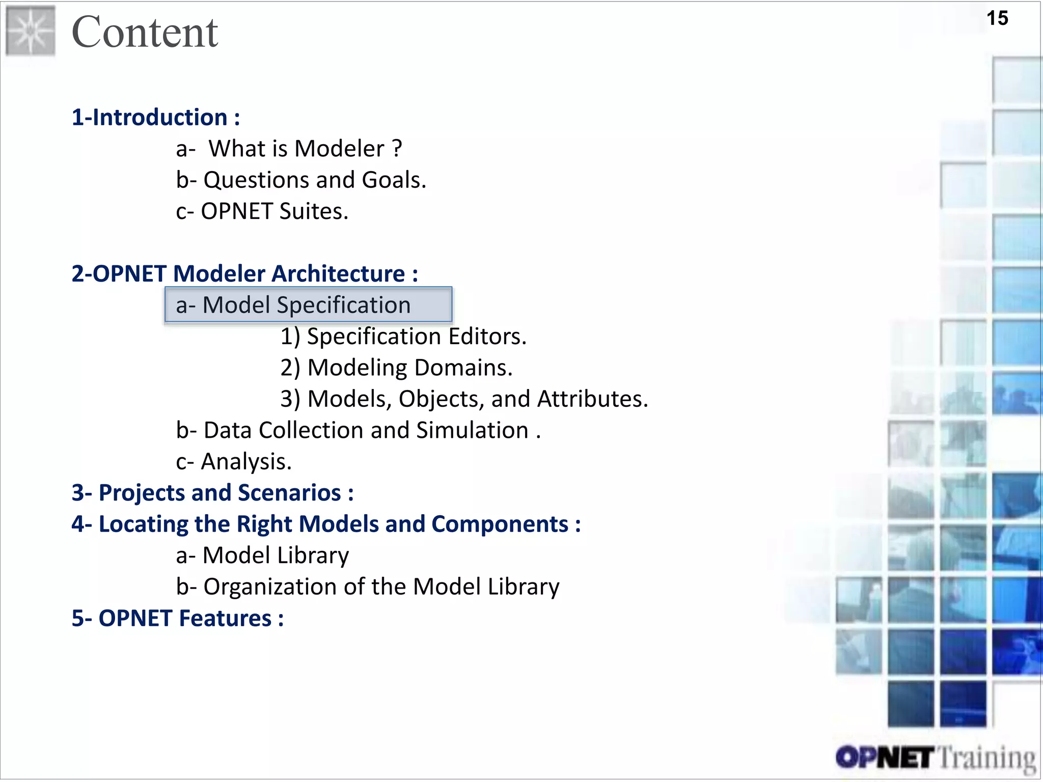 15
1-Introduction :
a- What is Modeler ?
b- Questions and Goals.
c- OPNET Suites.
2-OPNET Modeler Architecture :
a- Model Specification
1) Specification Editors.
2) Modeling Domains.
3) Models, Objects, and Attributes.
b- Data Collection and Simulation .
c- Analysis.
3- Projects and Scenarios :
4- Locating the Right Models and Components :
a- Model Library
b- Organization of the Model Library
5- OPNET Features :
Content
 