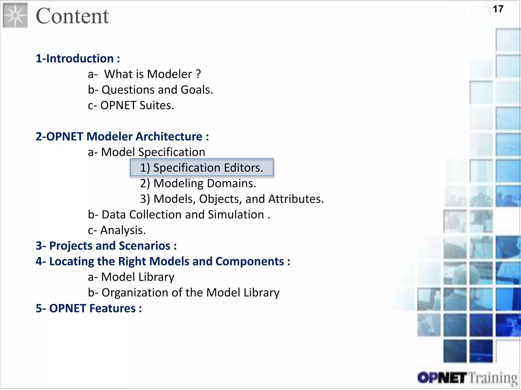 17
Content
1-Introduction :
a- What is Modeler ?
b- Questions and Goals.
c- OPNET Suites.
2-OPNET Modeler Architecture :
a- Model Specification
1) Specification Editors.
2) Modeling Domains.
3) Models, Objects, and Attributes.
b- Data Collection and Simulation .
c- Analysis.
3- Projects and Scenarios :
4- Locating the Right Models and Components :
a- Model Library
b- Organization of the Model Library
5- OPNET Features :
 