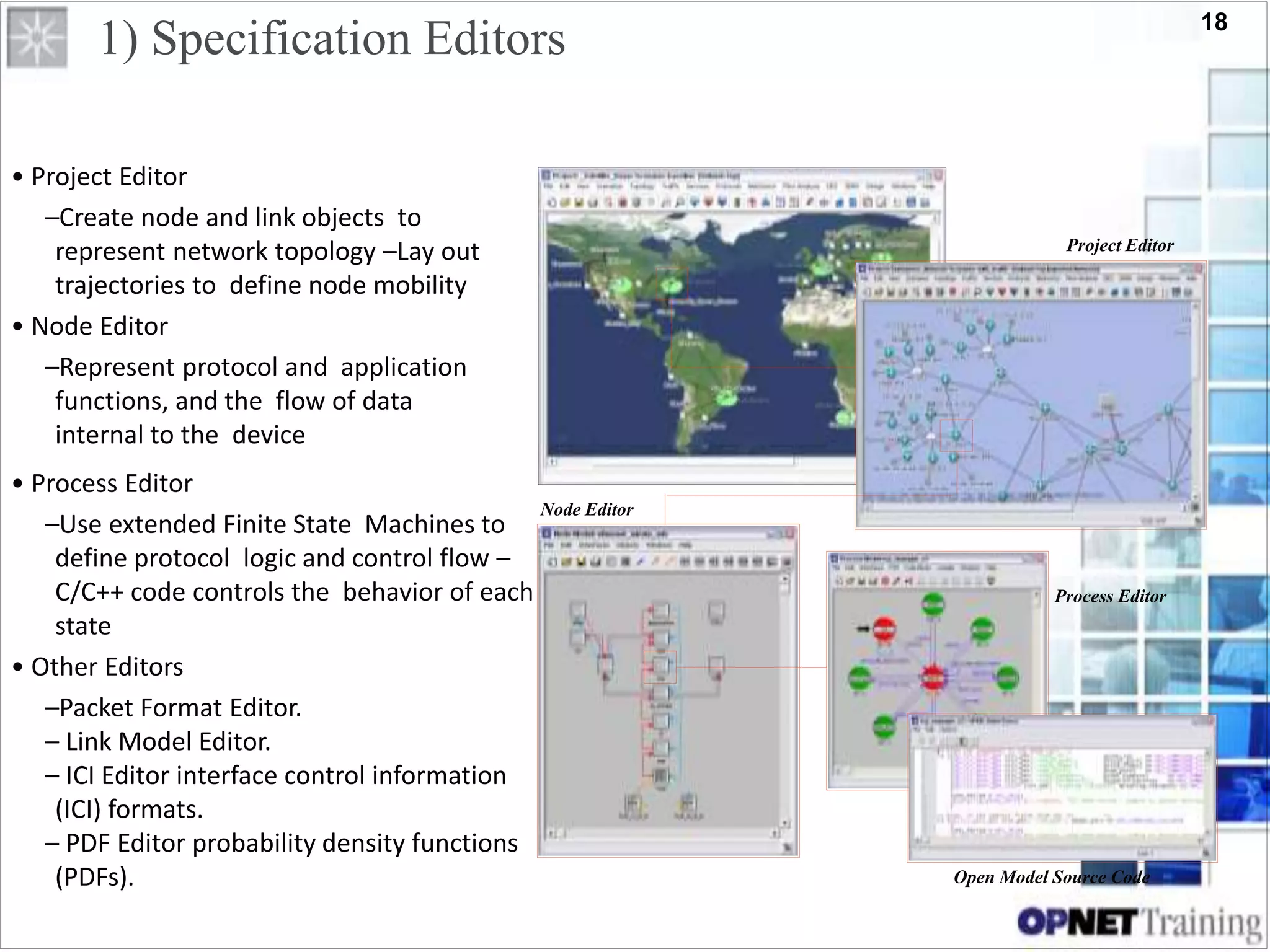 18
1) Specification Editors
• Project Editor
–Create node and link objects to
represent network topology –Lay out
trajectories to define node mobility
• Node Editor
–Represent protocol and application
functions, and the flow of data
internal to the device
Project Editor
Node Editor
• Process Editor
–Use extended Finite State Machines to
define protocol logic and control flow –
C/C++ code controls the behavior of each
state
• Other Editors
–Packet Format Editor.
– Link Model Editor.
– ICI Editor interface control information
(ICI) formats.
– PDF Editor probability density functions
(PDFs).
Process Editor
Open Model Source Code
 