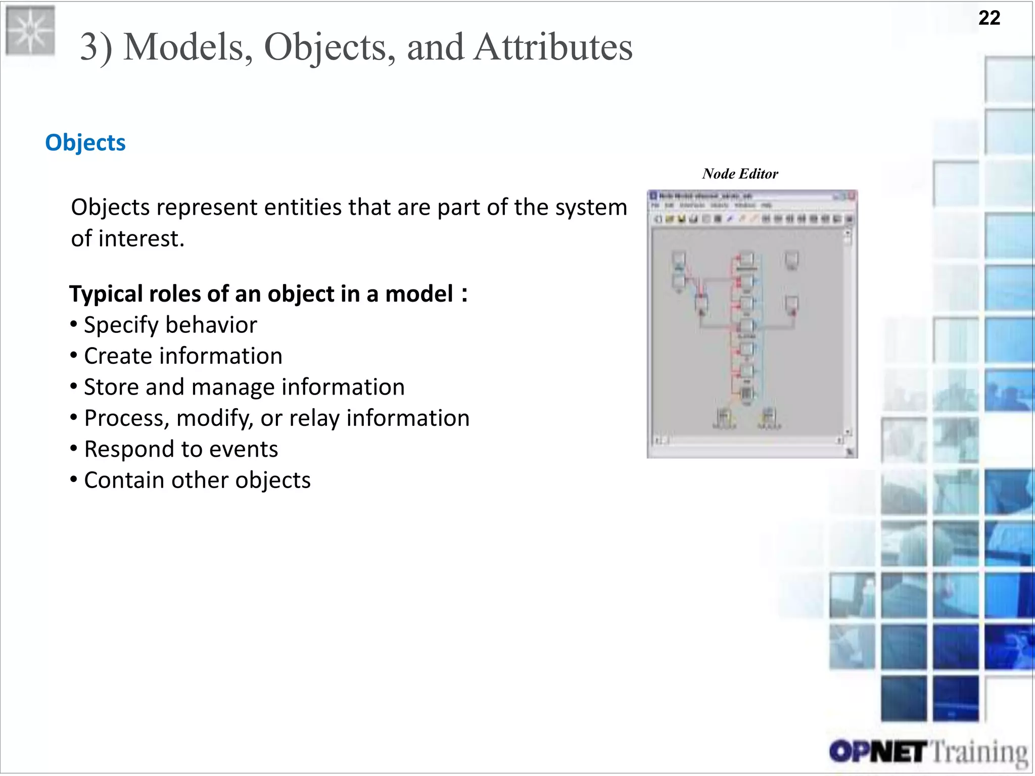22
3) Models, Objects, and Attributes
Objects
Objects represent entities that are part of the system
of interest.
Node Editor
Typical roles of an object in a model :
• Specify behavior
• Create information
• Store and manage information
• Process, modify, or relay information
• Respond to events
• Contain other objects
 