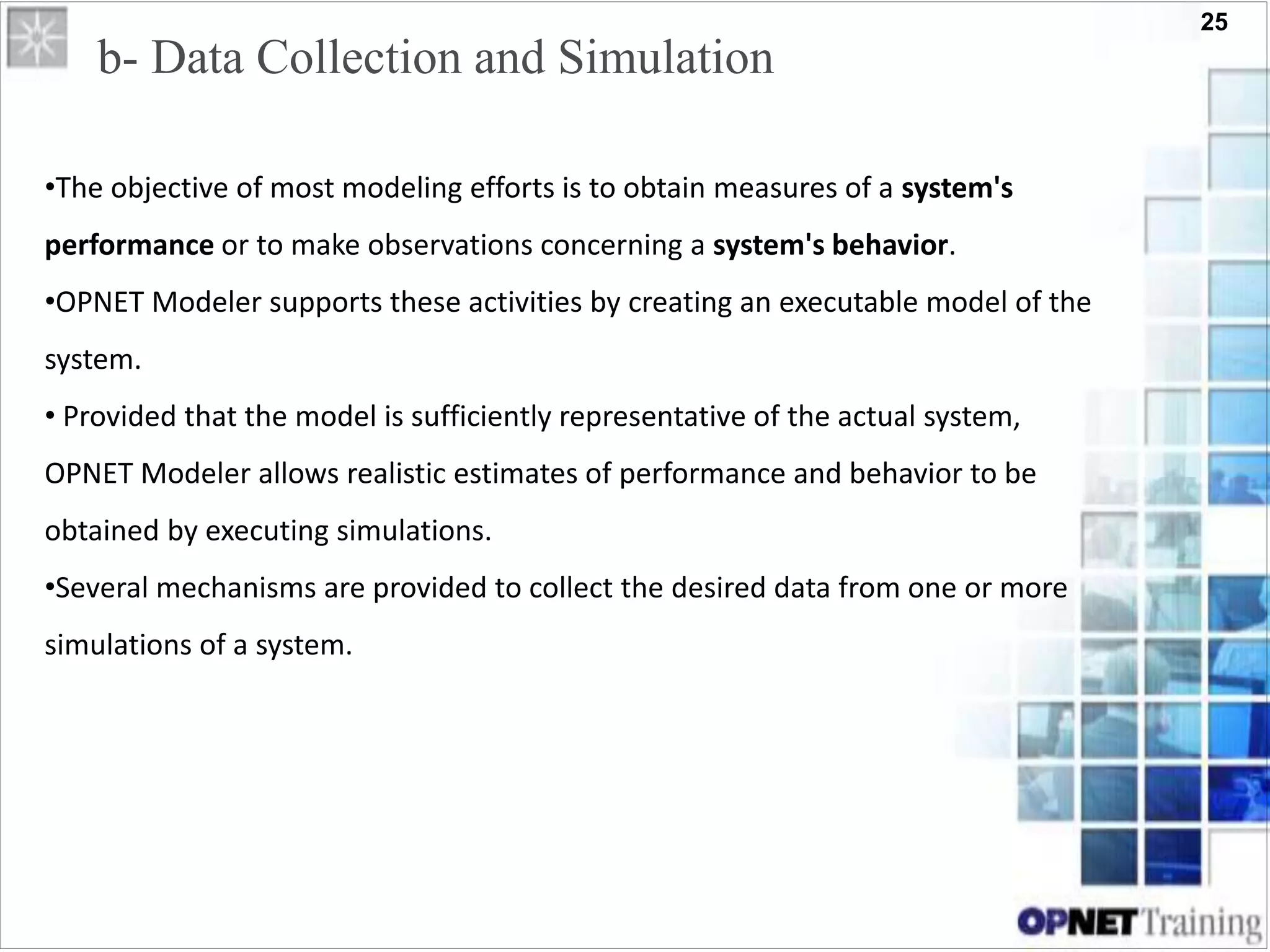 25
b- Data Collection and Simulation
•The objective of most modeling efforts is to obtain measures of a system's
performance or to make observations concerning a system's behavior.
•OPNET Modeler supports these activities by creating an executable model of the
system.
• Provided that the model is sufficiently representative of the actual system,
OPNET Modeler allows realistic estimates of performance and behavior to be
obtained by executing simulations.
•Several mechanisms are provided to collect the desired data from one or more
simulations of a system.
 