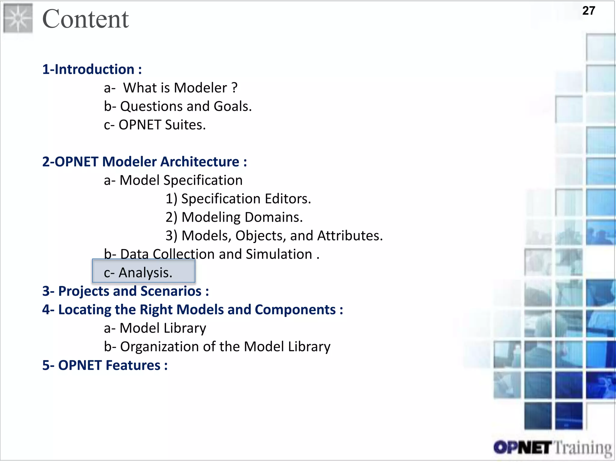 27
Content
1-Introduction :
a- What is Modeler ?
b- Questions and Goals.
c- OPNET Suites.
2-OPNET Modeler Architecture :
a- Model Specification
1) Specification Editors.
2) Modeling Domains.
3) Models, Objects, and Attributes.
b- Data Collection and Simulation .
c- Analysis.
3- Projects and Scenarios :
4- Locating the Right Models and Components :
a- Model Library
b- Organization of the Model Library
5- OPNET Features :
 