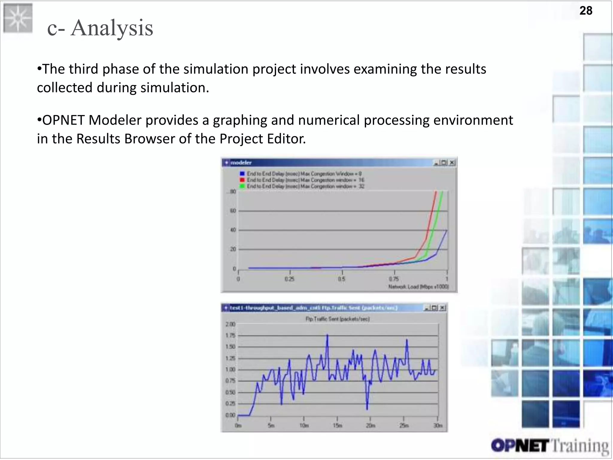 28
c- Analysis
•The third phase of the simulation project involves examining the results
collected during simulation.
•OPNET Modeler provides a graphing and numerical processing environment
in the Results Browser of the Project Editor.
 