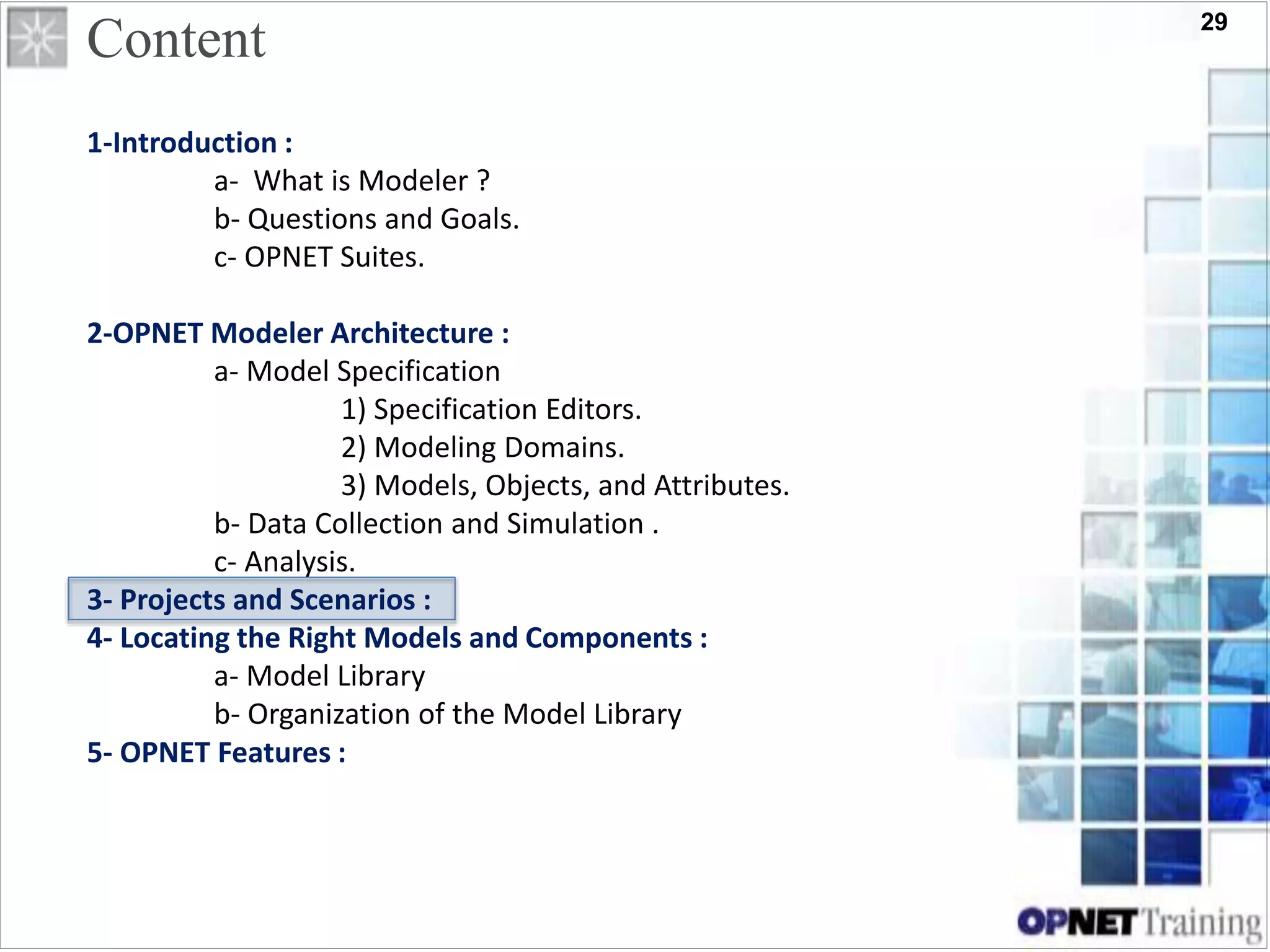 29
Content
1-Introduction :
a- What is Modeler ?
b- Questions and Goals.
c- OPNET Suites.
2-OPNET Modeler Architecture :
a- Model Specification
1) Specification Editors.
2) Modeling Domains.
3) Models, Objects, and Attributes.
b- Data Collection and Simulation .
c- Analysis.
3- Projects and Scenarios :
4- Locating the Right Models and Components :
a- Model Library
b- Organization of the Model Library
5- OPNET Features :
 