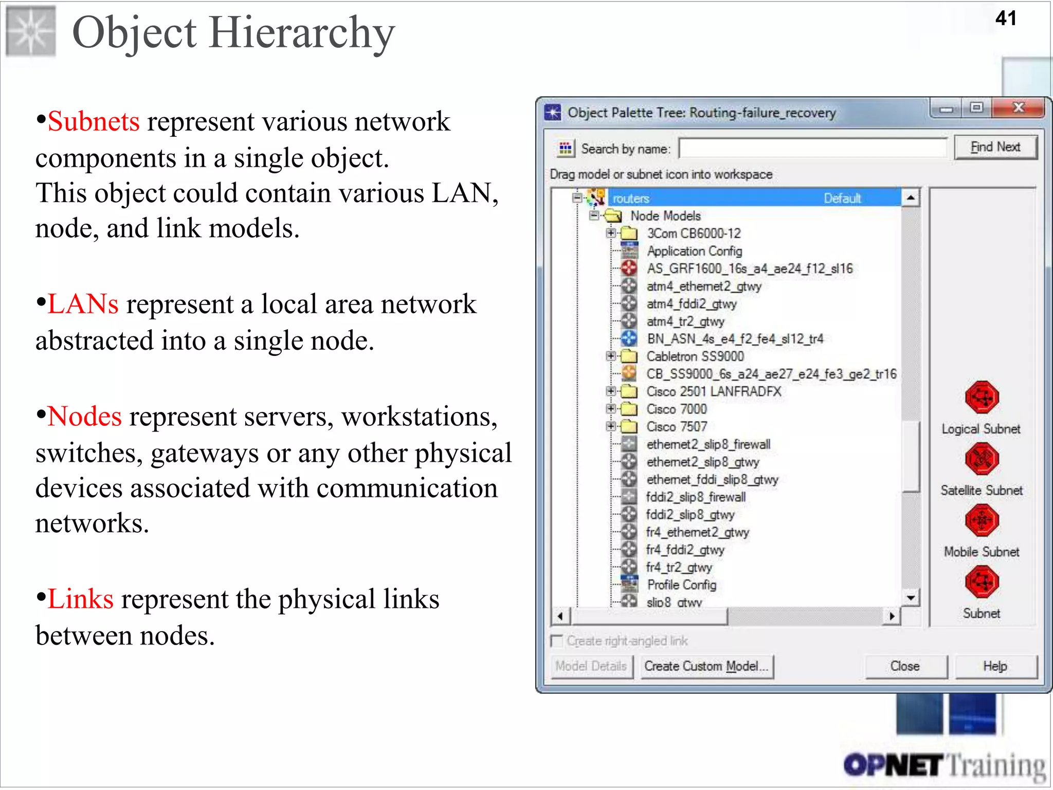 41
Object Hierarchy
•Subnets represent various network
components in a single object.
This object could contain various LAN,
node, and link models.
•LANs represent a local area network
abstracted into a single node.
•Nodes represent servers, workstations,
switches, gateways or any other physical
devices associated with communication
networks.
•Links represent the physical links
between nodes.
 