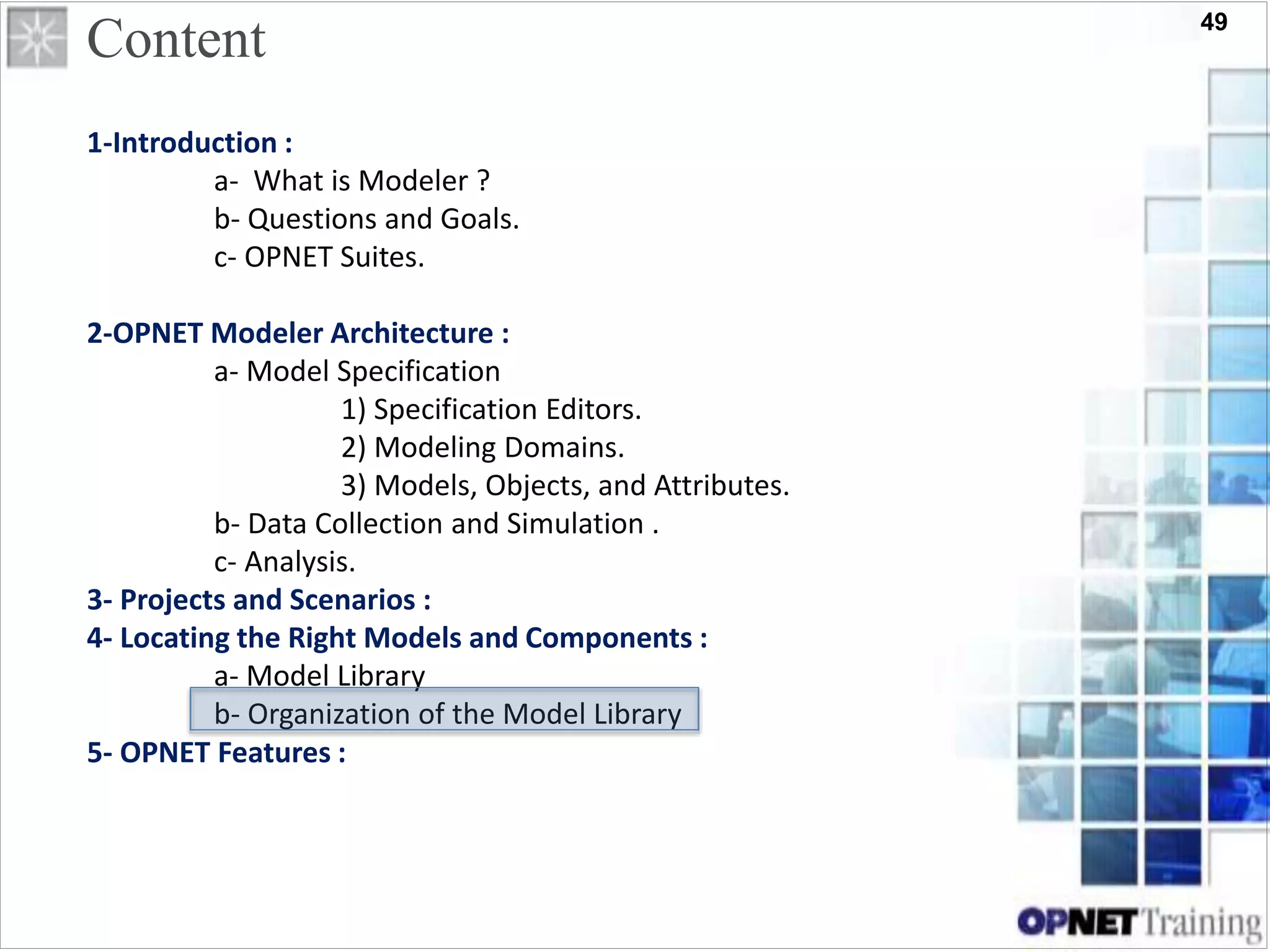 49
Content
1-Introduction :
a- What is Modeler ?
b- Questions and Goals.
c- OPNET Suites.
2-OPNET Modeler Architecture :
a- Model Specification
1) Specification Editors.
2) Modeling Domains.
3) Models, Objects, and Attributes.
b- Data Collection and Simulation .
c- Analysis.
3- Projects and Scenarios :
4- Locating the Right Models and Components :
a- Model Library
b- Organization of the Model Library
5- OPNET Features :
 