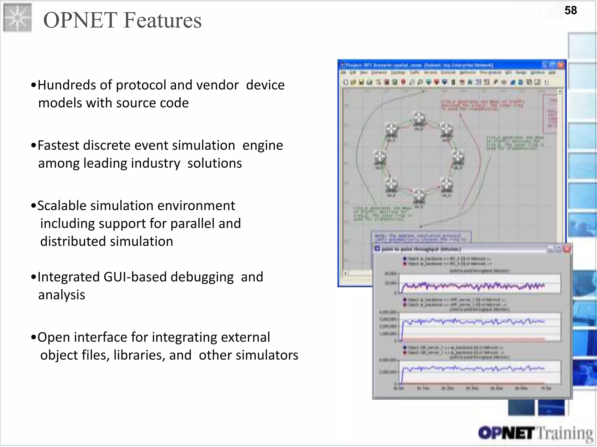 58
OPNET Features
•Hundreds of protocol and vendor device
models with source code
•Fastest discrete event simulation engine
among leading industry solutions
•Scalable simulation environment
including support for parallel and
distributed simulation
•Integrated GUI-based debugging and
analysis
•Open interface for integrating external
object files, libraries, and other simulators
 