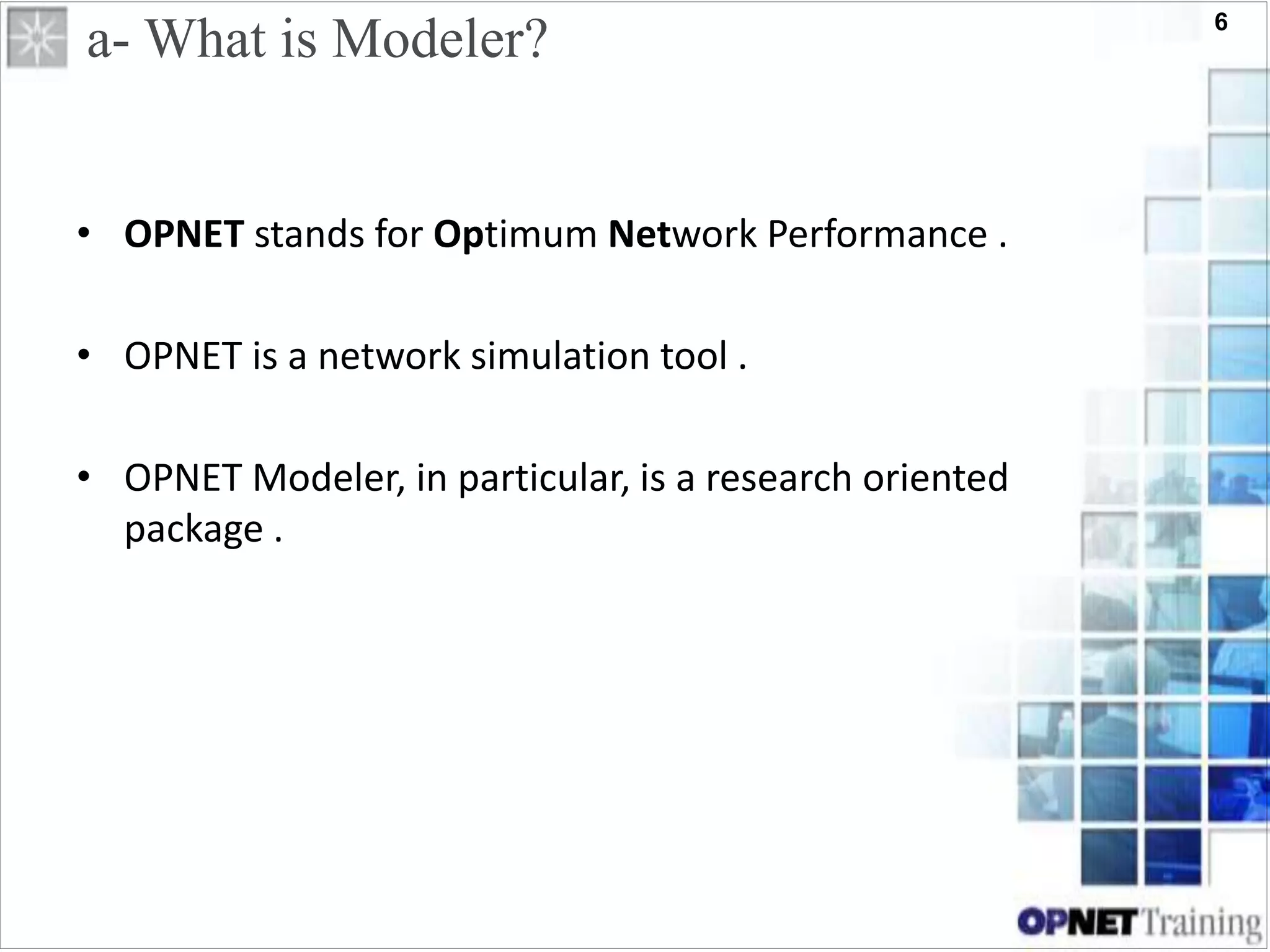 6
a- What is Modeler?
• OPNET stands for Optimum Network Performance .
• OPNET is a network simulation tool .
• OPNET Modeler, in particular, is a research oriented
package .
 