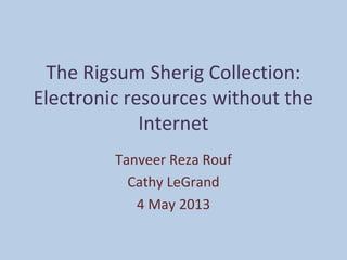 The Rigsum Sherig Collection:
Electronic resources without the
Internet
Tanveer Reza Rouf
Cathy LeGrand
4 May 2013
 
