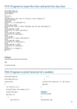 P19. Program to input the time and print the day time
#include<stdio.h>
#include<conio.h>
void main()
{
clrscr();
int t;
printf("Enter the time in 24 hours clock formatn");
scanf("%d",&t);
if(t==0)
printf("It is midnightn");
else
if(t>0 && t<400)
printf("The time is after midnight and not yet morningn");
else
if(t>=400 && t<700)
printf("It is early morning");
else
if(t>=700 && t<1200)
printf("It is morning");
else
if(t==1200)
printf("It is exact afternoon");
else
if(t>1200 && t<300)
printf("It is afternoon");
else
if(t>=300 && t<=700)
printf("It is evening");
else
printf("It is Night");
getch();
}



Output:
Enter the time in 24 hours clock format

400

It is early morning




P20. Program to print factorial of a number.
#include<stdio.h>                                       n--;

#include<conio.h>                                  }

void main()                                       printf("The factorial is: %d",fact);
{                                                 getch();

    int fact=1,i=1,n;                         }

    printf("Enter the number:n");

    scanf("%d",&n);                           Output:
                                              Enter the number:
    while(n!=i)

      {                                       5

          fact=fact*n;                        The factorial is: 120
                                                                                         14
 