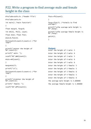 P22. Write a program to find average male and female
height in the class
#include<stdio.h> /*header file*/    ftot+=fh[count];

#include<conio.h>                    }

int main() /*main function*/         favg+=ftot/5; /*Formula to find
                                     average*/
{
                                     printf("nThe average male height is
float mavg=0, favg=0;                %f",mavg);

int mh[5], fh[5], count;             printf("nThe average female height is
                                     %f",favg);
float mtot; float ftot;
                                     getch();
mtot=0,ftot=0;
                                     }
for(count=0;count<5;count++) /*for
loop*/

{
printf("nEnter the height of        Output:
%d",count+1);                        Enter the height of 1 male: 5
printf(" male: ");                   Enter the height of 2 male: 6
scanf("%d",&mh[count]);              Enter the height of 3 male: 5
mtot+=mh[count];                     Enter the height of 4 male: 6
}                                    Enter the height of 5 male: 6
mavg=mtot/5;                         Enter the height of 1 female: 5
printf("n");                        Enter the height of 2 female: 5
for(count=0;count<5;count++) /*for   Enter the height of 3 female: 6
loop*/
                                     Enter the height of 4 female: 5
{
                                     Enter the height of 5 female: 6
printf("nnEnter the height of
%d",count+1);                        The average male height is 5.600000
printf(" female: ");                 The average female height is 5.400000
scanf("%d",&fh[count]);




                                                                              16
 