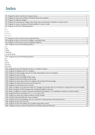 Index
P1. Program to print a sentence in output screen…………………………………………………………………………………………………………………… 2
P2. Program to enter two numbers and check which one is greater……………………………………………………………………………………….. 2
P3. Program to add two integers…………………………………………………………………………………………………………………………………………….. 3
P4. Program for showing one integer value, float value and character constant on output screen…………………………………………. 3
P5. Program to input a number and check whether it is even or odd………………………………………………………………………………………. 4
P6. Program to print the following pattern………………………………………………………………………………………………………………………………. 4
*
**
***
****
*****
P7. Program to print name 5 times using while loop………………………………………………………………………………………………………………… 5
P8. Program to print sum of first 10 integers using while loop…………………………………………………………………………………………………. 5
P9. Program to find out the roots of quadratic equation………………………………………………………………………………………………………….. 6
P10. Program to print the following pattern…………………………………………………………………………………………………………………………….. 7
1
23
456
7 8 9 10
11 12 13 14 15
P11. Program to print the following pattern…………………………………………………………………………………………………………………………….. 7
0
01
012
0123
01234
P12. Program to print the Fibonacci series to n number of places……………………………………………………………………………………………. 8
P13. Program to display marks of 5 students……………………………………………………………………………………………………………………………. 9
P14. Program to find average and sum of marks obtained by a class of 5 students…………………………………………………………………. 10
P15. Program to print a string…………………………………………………………………………………………………………………………………………………. 11
P16. Program to print the length of the string…………………………………………………………………………………………………………………………. 11
P17. Program to print the reverse of the string……………………………………………………………………………………………………………………….. 12
P18. Program to write input marks of 5 subjects and calculate the percentage………………………………………………………………………. 13
P19. Program to input the time and print the day time…………………………………………………………………………………………………………… 14
P20. Program to print factorial of a number……………………………………………………………………………………………………………………………. 14
P21. Write a program to accept three sides of a triangle and transfer them to a function to compute the area of a triangle….. 15
P22. Write a program to find average male and female height in the class……………………………………………………………………………… 16
P23. Write a program to accept a character and determine whether it is an alphabet, character or special symbol……………….. 17
P24. Program to print out powers of 2: 1, 2, 4, 8..up to 2^N……………………………………………………………………………………………………. 18
P25. Program to swap two numbers without a third variable………………………………………………………………………………………………….. 19
P26. Calculate Electricity Bill with if-else condition………………………………………………………………………………………………………………….. 20
P27. Program to print the alphabet set a to z and A to Z in decimal form and character form…………………………………………………. 21
P28. Program to print area of circle…………………………………………………………………………………………………………………………………………. 22
P29. Program to print the address of a variable along with its value……………………………………………………………………………………….. 22
P30. Program to read a series of words from a terminal using scanf function ……………………………………………………………………….. 23
 