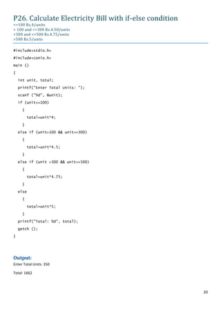 P26. Calculate Electricity Bill with if-else condition
<=100 Rs.4/units
> 100 and <=300 Rs.4.50/units
>300 and <=500 Rs.4.75/units
>500 Rs.5/units

#include<stdio.h>

#include<conio.h>
main ()

{

    int unit, total;

    printf("Enter Total Units: ");

    scanf ("%d", &unit);

    if (unit<=100)
      {

           total=unit*4;

      }
    else if (unit>100 && unit<=300)

      {

           total=unit*4.5;
      }

    else if (unit >300 && unit<=500)

      {
           total=unit*4.75;

      }

    else
      {

           total=unit*5;

      }
    printf("Total: %d", total);

    getch ();

}




Output:
Enter Total Units: 350

Total: 1662



                                                         20
 