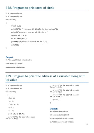 P28. Program to print area of circle
#include<stdio.h>

#include<conio.h>
Void main()

{

        float a,b;
        printf("To Print Area Of Circle in Centimetres");

        printf("nnEnter Radius of Circle = ");

        scanf("%f", & a);

        b= (3.14)*(a)*(a);

        printf("nnArea of Circle is %f ", b);

        getch();
}




Output:
To Print Area Of Circle in Centimetres

Enter Radius of Circle = 3

Area of Circle is 28.260000




P29. Program to print the address of a variable along with
its value
#include<stdio.h>                                     printf("%d is stored at addr
                                                   %u.n",x,&x);
#include<conio.h>
                                                      printf("%f is stored at addr
void main()                                        %u.n",p,&p);

 {                                                    printf("%f is stored at addr
                                                   %u.n",q,&q);
     char a;
                                                       getch();
     int x;
                                                   }
     float p, q;

     a='A';
                                                   Output:
     x=125;                                        A is stored at addr 2293575.
     p=10.25, q=18.76;
                                                   125 is stored at addr 2293568.
   printf("%c is stored at addr
%u.n",a,&a);                                      10.250000 is stored at addr 2293564.

                                                   18.760000 is stored at addr 2293560.
                                                                                          22
 