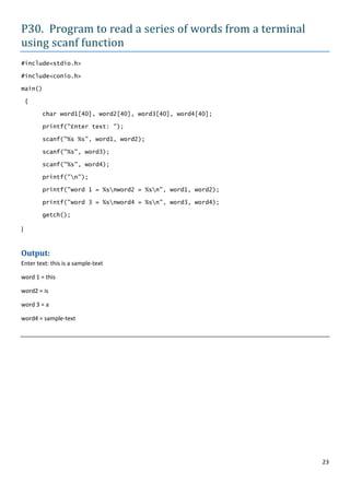 P30. Program to read a series of words from a terminal
using scanf function
#include<stdio.h>

#include<conio.h>

main()

    {

         char word1[40], word2[40], word3[40], word4[40];

         printf("Enter text: ");

         scanf("%s %s", word1, word2);

         scanf("%s", word3);

         scanf("%s", word4);

         printf("n");

         printf("word 1 = %snword2 = %sn", word1, word2);

         printf("word 3 = %snword4 = %sn", word3, word4);

         getch();

}


Output:
Enter text: this is a sample-text

word 1 = this

word2 = is

word 3 = a

word4 = sample-text




                                                              23
 