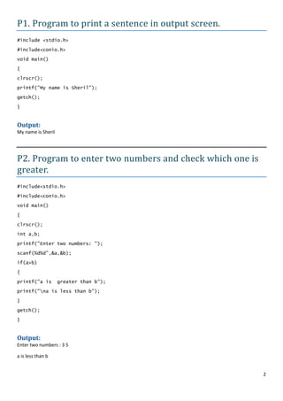 P1. Program to print a sentence in output screen.
#include <stdio.h>

#include<conio.h>
void main()

{

clrscr();
printf("My name is Sheril");

getch();

}


Output:
My name is Sheril




P2. Program to enter two numbers and check which one is
greater.
#include<stdio.h>

#include<conio.h>

void main()

{

clrscr();

int a,b;

printf("Enter two numbers: ");

scanf(%d%d",&a,&b);

if(a>b)

{

printf("a is        greater than b");

printf("na is less than b");

}

getch();

}


Output:
Enter two numbers : 3 5

a is less than b


                                                          2
 