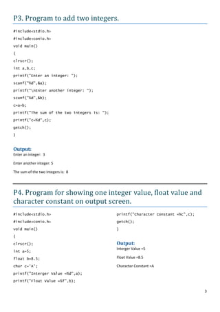 P3. Program to add two integers.
#include<stdio.h>

#include<conio.h>
void main()

{

clrscr();
int a,b,c;

printf("Enter an integer: ");

scanf("%d",&a);

printf("nEnter another integer: ");

scanf("%d",&b);

c=a+b;
printf("The sum of the two integers is: ");

printf("c=%d",c);

getch();
}


Output:
Enter an integer: 3

Enter another integer: 5

The sum of the two integers is: 8




P4. Program for showing one integer value, float value and
character constant on output screen.
#include<stdio.h>                             printf("Character Constant =%c",c);

#include<conio.h>                             getch();
void main()                                   }

{

clrscr();                                     Output:
                                              Interger Value =5
int a=5;

float b=8.5;                                  Float Value =8.5

char c='A';                                   Character Constant =A
printf("Interger Value =%d",a);

printf("Float Value =%f",b);

                                                                                    3
 