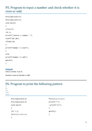 P5. Program to input a number and check whether it is
even or odd.
#include<stdio.h>

#include<conio.h>

void main()

{

clrscr();

int n;

printf("nEnter a number: ");

scanf("%d",&n);

if(n%2==0)
{

printf("Number is even");

}

else

printf("Number is odd");

getch();

}


Output:
Enter a number: 2 (or 3)

Number is even (or Number is odd)




P6. Program to print the following pattern
*
**
***
****
*****

         #include<stdio.h>          for(j=1;j<=i;j++)

         #include<conio.h>          printf("*");

         Void main()                printf("n");
         {                          }

         int i,j;                   getch();

         for(i=1;i<=5;i++)          }

         {


                                                        4
 