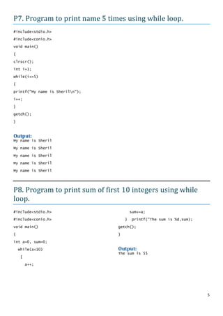 P7. Program to print name 5 times using while loop.
#include<stdio.h>

#include<conio.h>
void main()

{

clrscr();
int i=1;

while(i<=5)

{

printf("My name is Sheriln");

i++;

}
getch();

}


Output:
My name is Sheril

My name is Sheril

My name is Sheril

My name is Sheril

My name is Sheril




P8. Program to print sum of first 10 integers using while
loop.
#include<stdio.h>                        sum+=a;
#include<conio.h>                    }    printf("The sum is %d,sum);

void main()                      getch();

{                                }
int a=0, sum=0;

    while(a<10)                  Output:
                                 The sum is 55
    {

        a++;




                                                                        5
 