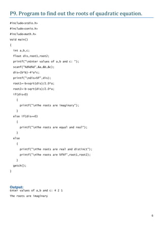 P9. Program to find out the roots of quadratic equation.
#include<stdio.h>

#include<conio.h>
#include<math.h>

Void main()

{
    int a,b,c;

    float dis,root1,root2;

    printf("nEnter values of a,b and c: ");

    scanf("%d%d%d",&a,&b,&c);

    dis=(b*b)-4*a*c;

    printf("ndis=%f",dis);
    root1=-b+sqrt(dis)/2.0*a;

    root2=-b-sqrt(dis)/2.0*a;

    if(dis<0)
      {

           printf("nThe roots are imaginary");

      }
    else if(dis==0)

      {

           printf("nThe roots are equal and real");
      }

    else

      {

           printf("nThe roots are real and distinct");

           printf("nThe roots are %f%f",root1,root2);

      }
    getch();

}




Output:
Enter values of a,b and c: 4 2 1

The roots are imaginary




                                                           6
 