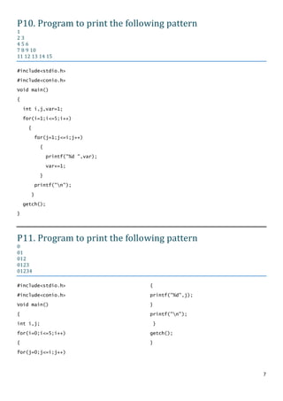 P10. Program to print the following pattern
1
23
456
7 8 9 10
11 12 13 14 15

#include<stdio.h>

#include<conio.h>

Void main()
{

    int i,j,var=1;

    for(i=1;i<=5;i++)
     {

          for(j=1;j<=i;j++)

           {

               printf("%d ",var);

               var+=1;

           }

          printf("n");

      }

    getch();
}




P11. Program to print the following pattern
0
01
012
0123
01234

#include<stdio.h>                   {

#include<conio.h>                   printf("%d",j);

Void main()                         }

{                                   printf("n");

int i,j;                            }

for(i=0;i<=5;i++)                   getch();

{                                   }

for(j=0;j<=i;j++)



                                                      7
 