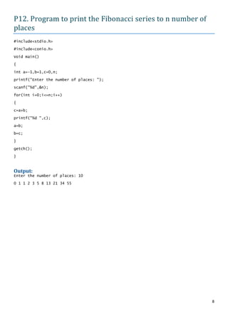 P12. Program to print the Fibonacci series to n number of
places
#include<stdio.h>

#include<conio.h>

Void main()

{

int a=-1,b=1,c=0,n;

printf("Enter the number of places: ");

scanf("%d",&n);

for(int i=0;i<=n;i++)

{
c=a+b;

printf("%d ",c);

a=b;

b=c;

}

getch();

}


Output:
Enter the number of places: 10

0 1 1 2 3 5 8 13 21 34 55




                                                            8
 