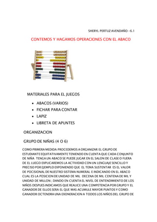 SHERYL PERTUZ AVENDAÑO -6.1
CONTEMOS Y HAGAMOS OPERACIONES CON EL ABACO
MATERIALES PARA EL JUEGOS
 ABACOS (VARIOS)
 FICHAR PARA CONTAR
 LAPIZ
 LIBRETA DE APUNTES
ORGANIZACION
GRUPO DE NIÑAS (4 O 6)
COMO PRIMERA MEDIDA PROCEDEMOS A ORGANIZAR EL GRUPO DE
ESTUDIANTE EQUITATIVAMENTE TENIENDO EN CUENTA QUE CADA CONJUNTO
DE NIÑA TENGA UN ABACO SE PUEDE JUGAR EN EL SALON DE CLASE O FUERA
DE EL LUEGO EXPLICAREMOS LA ACTIVIDAD CON UN LENGUAJE SENCILLO Y
PRECISO POR EJEMPLO EXPONIENDO QUE EL TEMA SUSTENTAR ES EL VALOR
DE POCISIONAL DE NUESTRO SISTEMA NUMERAL E INDICANDO EN EL ABACO
CUAL ES LA POSICION DE UNIDAD DE MIL DECENA DE MIL CENTENA DE MIL Y
UNIDAD DE MILLON ; DANDO EN CUENTA EL NIVEL DE ENTENDIMIENTO DE LOS
NIÑOS DESPUES INDICAMOS QUE REALICE UNA COMPETENCIA POR GRUPO Y EL
GANADOR DE ELLOS SERA EL QUE MAS ACUMULE MAYOR PUNTOS Y COMO
GANADOR OCTENDRA UNA EXONERACION A TODOS LOS NIÑOS DEL GRUPO DE
 
