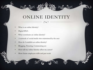 ONLINE IDENTITY

•   What is an online Identity?
•   Digital DNA
•   What constitutes an online identity?
•   A network of social media sites maintained by the user
•   How do I establish an online identity?
•   Blogging, Tweeting, Commenting ect
•   How will my online Identity affect my career?
•   Show future employers skills and past work
 