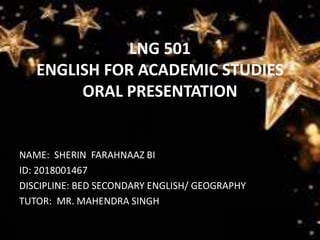 LNG 501
ENGLISH FOR ACADEMIC STUDIES
ORAL PRESENTATION
NAME: SHERIN FARAHNAAZ BI
ID: 2018001467
DISCIPLINE: BED SECONDARY ENGLISH/ GEOGRAPHY
TUTOR: MR. MAHENDRA SINGH
 