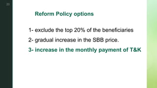 z
Reform Policy options
1- exclude the top 20% of the beneficiaries
2- gradual increase in the SBB price.
3- increase in the monthly payment of T&K
20
 