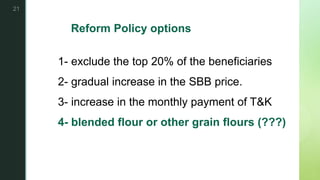 z
Reform Policy options
1- exclude the top 20% of the beneficiaries
2- gradual increase in the SBB price.
3- increase in the monthly payment of T&K
4- blended flour or other grain flours (???)
21
 