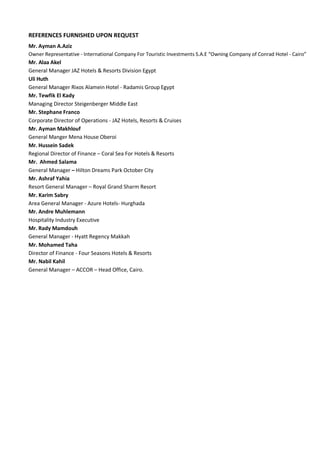 REFERENCES FURNISHED UPON REQUEST
Mr. Ayman A.Aziz
Owner Representative - International Company For Touristic Investments S.A.E “Owning Company of Conrad Hotel - Cairo”
Mr. Alaa Akel
General Manager JAZ Hotels & Resorts Division Egypt
Uli Huth
General Manager Rixos Alamein Hotel - Radamis Group Egypt
Mr. Tewfik El Kady
Managing Director Steigenberger Middle East
Mr. Stephane Franco
Corporate Director of Operations - JAZ Hotels, Resorts & Cruises
Mr. Ayman Makhlouf
General Manger Mena House Oberoi
Mr. Hussein Sadek
Regional Director of Finance – Coral Sea For Hotels & Resorts
Mr. Ahmed Salama
General Manager – Hilton Dreams Park October City
Mr. Ashraf Yahia
Resort General Manager – Royal Grand Sharm Resort
Mr. Karim Sabry
Area General Manager - Azure Hotels- Hurghada
Mr. Andre Muhlemann
Hospitality Industry Executive
Mr. Rady Mamdouh
General Manager - Hyatt Regency Makkah
Mr. Mohamed Taha
Director of Finance - Four Seasons Hotels & Resorts
Mr. Nabil Kahil
General Manager – ACCOR – Head Office, Cairo.
 