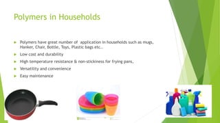 Polymers in Households
 Polymers have great number of application in households such as mugs,
Hanker, Chair, Bottle, Toys, Plastic bags etc..
 Low cost and durability
 High temperature resistance & non-stickiness for frying pans,
 Versatility and convenience
 Easy maintenance
 