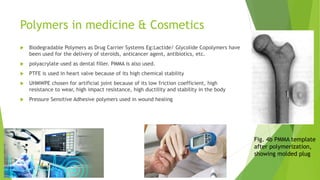 Polymers in medicine & Cosmetics
 Biodegradable Polymers as Drug Carrier Systems Eg:Lactide/ Glycolide Copolymers have
been used for the delivery of steroids, anticancer agent, antibiotics, etc.
 polyacrylate used as dental filler. PMMA is also used.
 PTFE is used in heart valve because of its high chemical stability
 UHMWPE chosen for artificial joint because of its low friction coefficient, high
resistance to wear, high impact resistance, high ductility and stability in the body
 Pressure Sensitive Adhesive polymers used in wound healing
Fig. 4b PMMA template
after polymerization,
showing molded plug
 