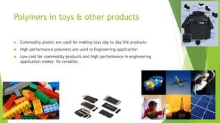 Polymers in toys & other products
 Commodity plastic are used for making toys day to day life products
 High performance polymers are used in Engineering application
 Low cost for commodity products and high performance in engineering
application makes its versatile.
 