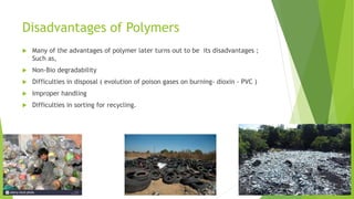 Disadvantages of Polymers
 Many of the advantages of polymer later turns out to be its disadvantages ;
Such as,
 Non-Bio degradability
 Difficulties in disposal ( evolution of poison gases on burning- dioxin - PVC )
 Improper handling
 Difficulties in sorting for recycling.
 